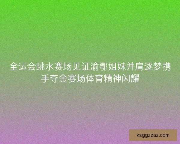 全运会跳水赛场见证渝鄂姐妹并肩逐梦携手夺金赛场体育精神闪耀