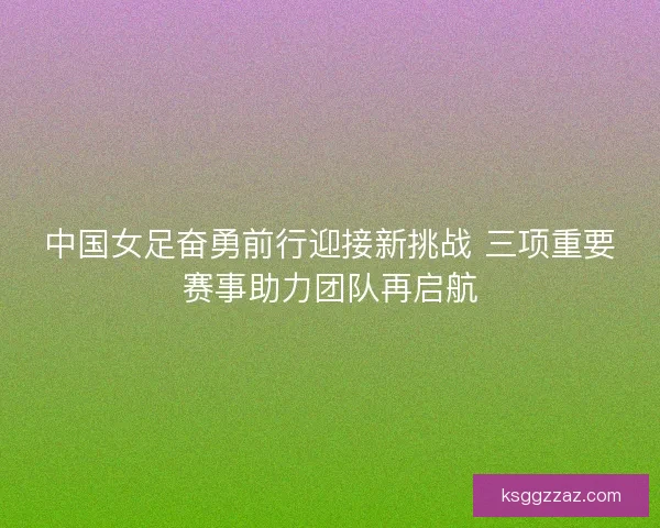 中国女足奋勇前行迎接新挑战 三项重要赛事助力团队再启航