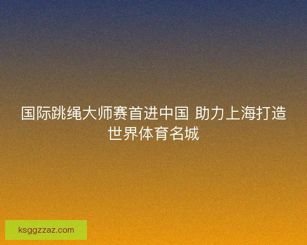 国际跳绳大师赛首进中国 助力上海打造世界体育名城