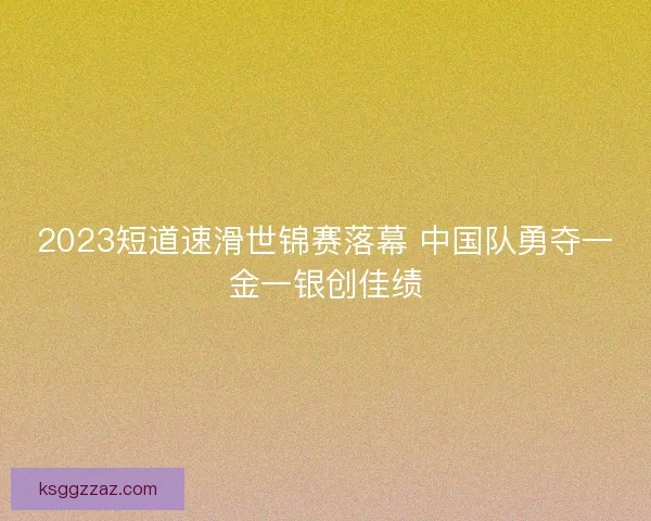 2023短道速滑世锦赛落幕 中国队勇夺一金一银创佳绩 2023短道速滑世锦赛落幕 中国队勇夺一金一银创佳绩