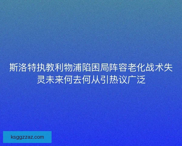 斯洛特执教利物浦陷困局阵容老化战术失灵未来何去何从引热议广泛