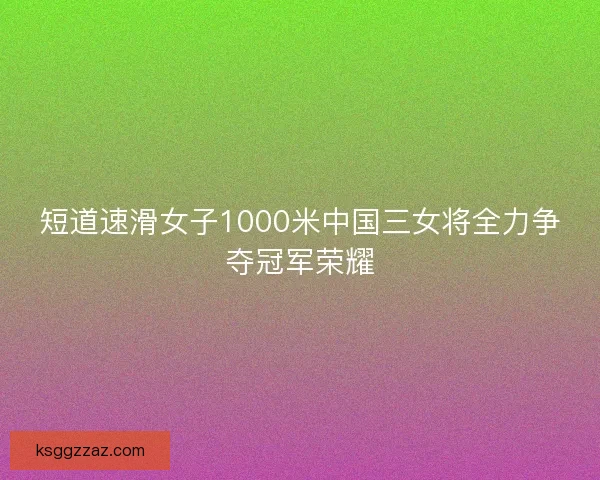 短道速滑女子1000米中国三女将全力争夺冠军荣耀 短道速滑女子1000米中国三女将全力争夺冠军荣耀