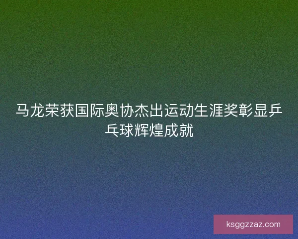 马龙荣获国际奥协杰出运动生涯奖彰显乒乓球辉煌成就 马龙荣获国际奥协杰出运动生涯奖彰显乒乓球辉煌成就