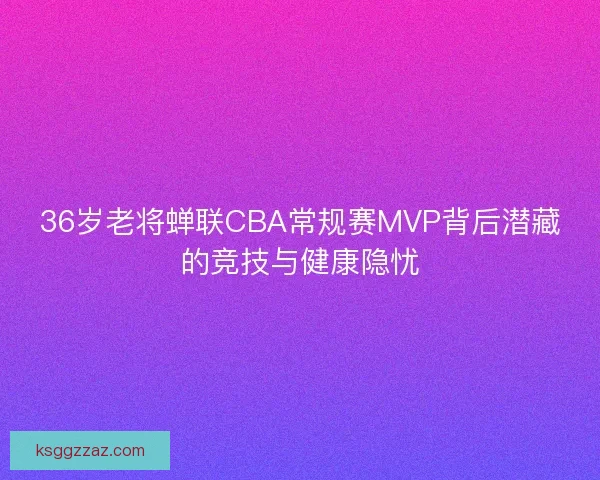 36岁老将蝉联CBA常规赛MVP背后潜藏的竞技与健康隐忧 36岁老将蝉联CBA常规赛MVP背后潜藏的竞技与健康隐忧