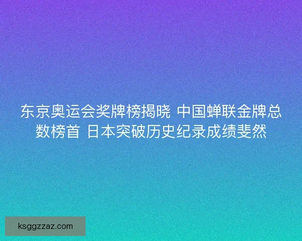 东京奥运会奖牌榜揭晓 中国蝉联金牌总数榜首 日本突破历史纪录成绩斐然 东京奥运会奖牌榜揭晓 中国蝉联金牌总数榜首 日本突破历史纪录成绩斐然