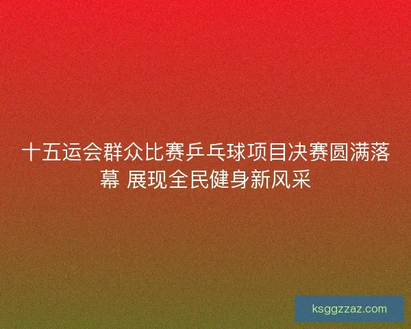 十五运会群众比赛乒乓球项目决赛圆满落幕 展现全民健身新风采