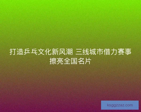 打造乒乓文化新风潮 三线城市借力赛事擦亮全国名片