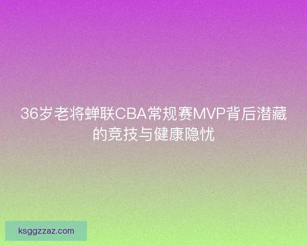 36岁老将蝉联CBA常规赛MVP背后潜藏的竞技与健康隐忧