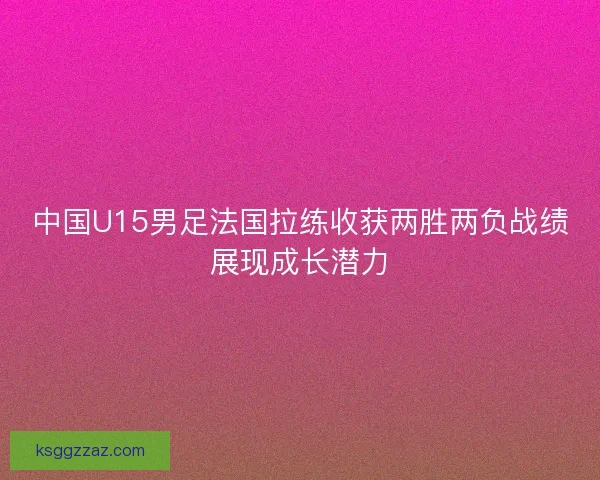 中国U15男足法国拉练收获两胜两负战绩展现成长潜力 中国U15男足法国拉练收获两胜两负战绩展现成长潜力