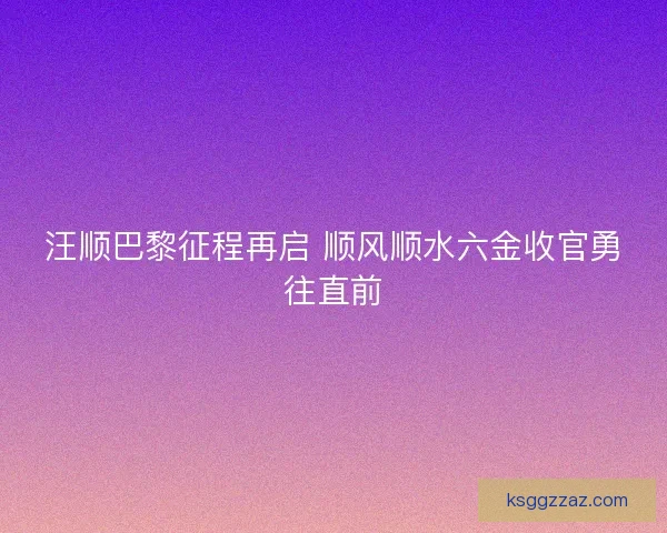 汪顺巴黎征程再启 顺风顺水六金收官勇往直前
