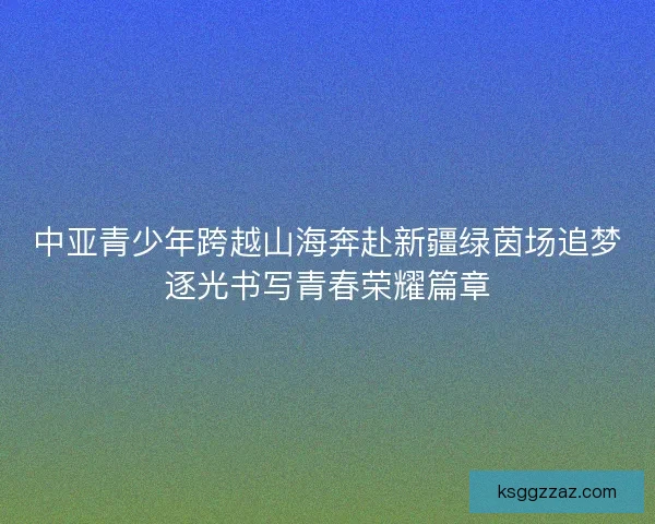 中亚青少年跨越山海奔赴新疆绿茵场追梦逐光书写青春荣耀篇章 中亚青少年跨越山海奔赴新疆绿茵场追梦逐光书写青春荣耀篇章