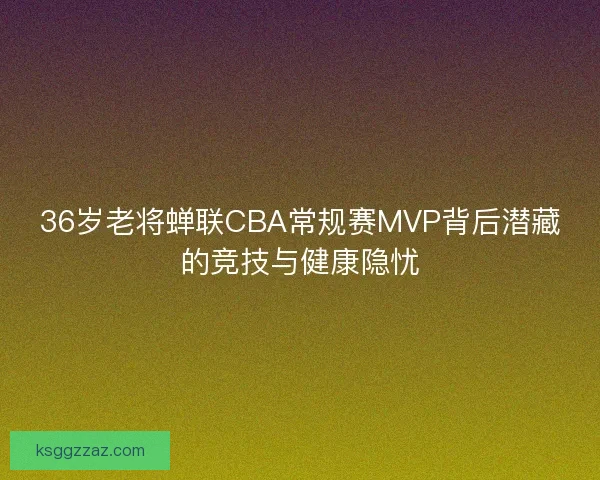 36岁老将蝉联CBA常规赛MVP背后潜藏的竞技与健康隐忧 36岁老将蝉联CBA常规赛MVP背后潜藏的竞技与健康隐忧