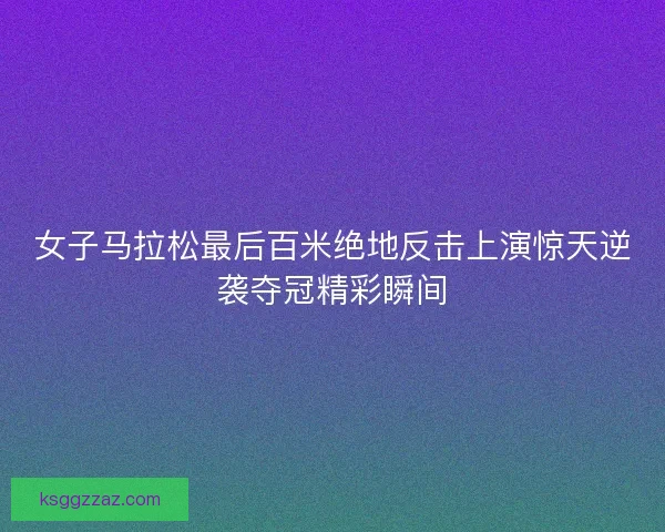 女子马拉松最后百米绝地反击上演惊天逆袭夺冠精彩瞬间