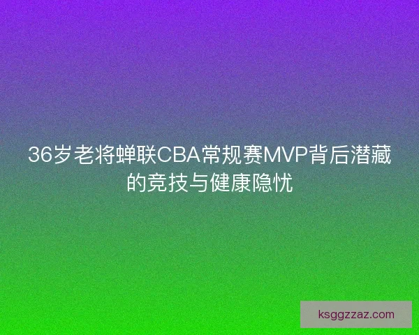 36岁老将蝉联CBA常规赛MVP背后潜藏的竞技与健康隐忧