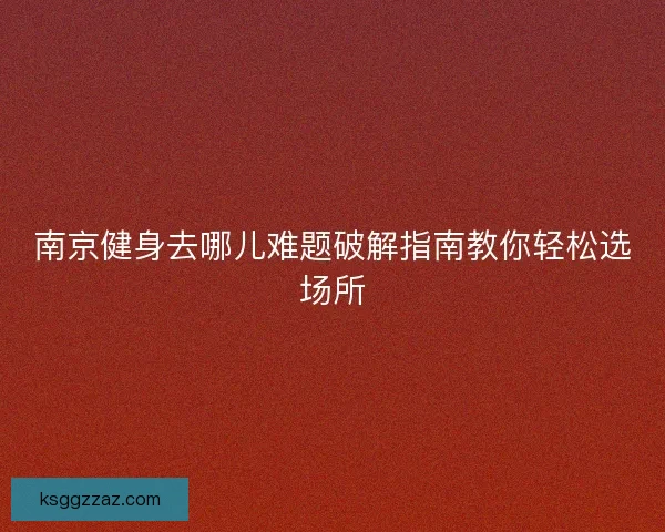 南京健身去哪儿难题破解指南教你轻松选场所 南京健身去哪儿难题破解指南教你轻松选场所