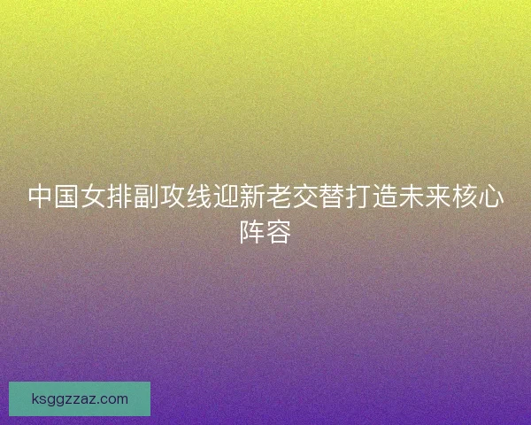 中国女排副攻线迎新老交替打造未来核心阵容