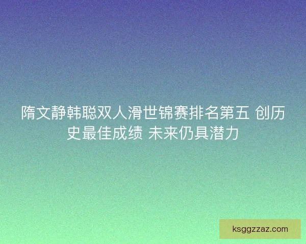 隋文静韩聪双人滑世锦赛排名第五 创历史最佳成绩 未来仍具潜力 隋文静韩聪双人滑世锦赛排名第五 创历史最佳成绩 未来仍具潜力