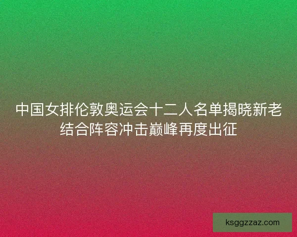 中国女排伦敦奥运会十二人名单揭晓新老结合阵容冲击巅峰再度出征 中国女排伦敦奥运会十二人名单揭晓新老结合阵容冲击巅峰再度出征