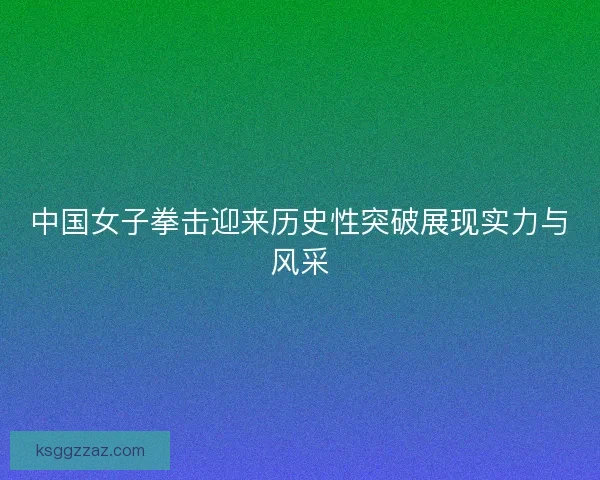 中国女子拳击迎来历史性突破展现实力与风采 中国女子拳击迎来历史性突破展现实力与风采