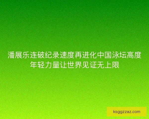 潘展乐连破纪录速度再进化中国泳坛高度年轻力量让世界见证无上限